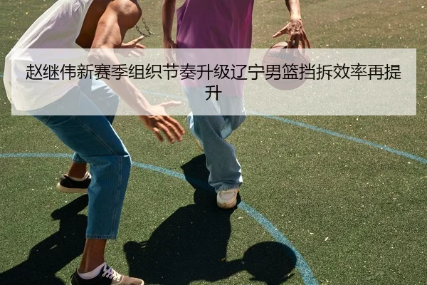 赵继伟新赛季组织节奏升级辽宁男篮挡拆效率再提升