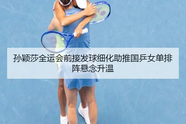 孙颖莎全运会前接发球细化助推国乒女单排阵悬念升温